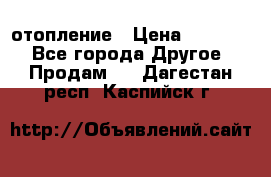 отопление › Цена ­ 50 000 - Все города Другое » Продам   . Дагестан респ.,Каспийск г.